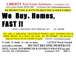 LIBERTY Real Estate Solutions—Columbus Ltd.
Gerry Lasson, Founder, BS/MS, MBA Fast Response eMail: 2012alexgenldel@gmail.com
WE RESPECT YOU & WANT TO HELP YOU & YOUR FAMILY
We Buy♠ Homes,
FAST !!LEAVE A DETAILED VOICE MESSAGE 24/7 614 385-4883
"WE ARE A SERVICE♠, THAT HELPS PEOPLE LIKE YOURSELF SELL♠
THEIR HOUSE, IN 6 DAYS OR LESS, BY BUYING♠IT! We also have a
large new buyers list not available to agents. Linkedin: GA (Gerry) Lasson
3+ bed; 2+ bath; 2+ car, or more LITTLE Work Needed
($125,000 to $450,000) DO NOT BECOME DESPERATE
NICE, Vacant, OVERPRICED & OVERLEVERAGED (or not)
NO FEES OR COMMISSIONS. Established 1970 BBB A+
 