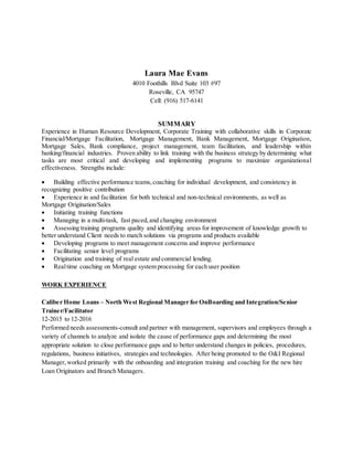 Laura Mae Evans
4010 Foothills Blvd Suite 103 #97
Roseville, CA 95747
Cell: (916) 517-6141
SUMMARY
Experience in Human Resource Development, Corporate Training with collaborative skills in Corporate
Financial/Mortgage Facilitation, Mortgage Management, Bank Management, Mortgage Origination,
Mortgage Sales, Bank compliance, project management, team facilitation, and leadership within
banking/financial industries. Proven ability to link training with the business strategy by determining what
tasks are most critical and developing and implementing programs to maximize organizational
effectiveness. Strengths include:
 Building effective performance teams,coaching for individual development, and consistency in
recognizing positive contribution
 Experience in and facilitation for both technical and non-technical environments, as well as
Mortgage Origination/Sales
 Initiating training functions
 Managing in a multi-task, fast paced,and changing environment
 Assessing training programs quality and identifying areas for improvement of knowledge growth to
better understand Client needs to match solutions via programs and products available
 Developing programs to meet management concerns and improve performance
 Facilitating senior level programs
 Origination and training of real estate and commercial lending.
 Realtime coaching on Mortgage system processing for each user position
WORK EXPERIENCE
Caliber Home Loans – North West Regional Manager for OnBoarding and Integration/Senior
Trainer/Facilitator
12-2015 to 12-2016
Performed needs assessments-consult and partner with management, supervisors and employees through a
variety of channels to analyze and isolate the cause of performance gaps and determining the most
appropriate solution to close performance gaps and to better understand changes in policies, procedures,
regulations, business initiatives, strategies and technologies. After being promoted to the O&I Regional
Manager,worked primarily with the onboarding and integration training and coaching for the new hire
Loan Originators and Branch Managers.
 