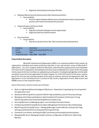 4. Company : Accenture
Client : MicrosoftIndia(R & D) Pvt.Ltd
Project : MDM Privacy
ProjectDuration : June 2009 - July2011
Role : Service Engineer
Project & Role Description
MDM Privacy, also known as MIO-Individual Privacy, includes developing a master system to
manage all customer contact data known to MS and related permissions. MDM receives contact
permission updates from Microsoft MDM on boarded systems. The Application uses new technology
"Webstore"whichisveryhelpfultomanage large databases esp.indatabase partitioningacrossservers.
WEBSTORE is a SQL Server database infrastructure that can meet the performance needs of demanding
online users,ensure thatthe data is available whenneeded,andgrow to support increasingtransaction
loads and storage requirements.
Some of the areasI needto involve are asfollows:
 ProblemEngineering(ProblemTickets,VSTF)
 Accountability
 Create/Drive/Resolve ProblemTickets&VSTFitems
 IncidentEngineering
 Accountability
 Investigate andResolve IncidentTickets&SRs withinthe SLA
 Deepertechnical analysis
 Proactive Monitoring
 Accountability
 RegularlyMonitorandautomate/suggestmonitoringwherepossible/needed
 Error Analysis (SQL/IIS/Windows)
 Performance KeyMetricsreportingandAnalysis
 Accountability
 Regularlycollect/reportandanalyze KPIdata
 Database Maintenance & Improvements(OpsTasks&automation)
 Accountability
 Performregulardatabase Maintenance andoperationstasksusing standard
practicesand improve/automate the processes
 CapacityAnalysisandServerAudit
 Accountability
 Regularlycollect/trend/reportservercapacitydata
 RegularlyauditSecurity/Permissions
 Documentation
 Accountability
 OperationsGuides Check,KBs,TSGsreview/creation/improvement
 