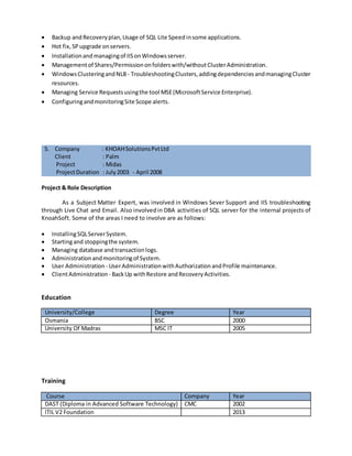 5. Company : Accenture
Client : MicrosoftIndia(R & D) Pvt.Ltd
Project : MIO
ProjectDuration : May 2008 - May 2009
Role : L3 SQL SupportAnalyst
Project & Role Description
Microsoft Individual and Organization (MIO) is an enterprise platform that masters all
organization, individual and contact preference data that is core and common across all Microsoft IT
applications. Asa Line-3support analystfor Microsoft,understandthe supportprocessand implement
itto reach client'sexpectations.Resolvingthe technical issuesescalatedbyLine 2team withinSLA,giving
timelyinputstothe teammembersonupdatedissuesandqueries.CreatingKnowledgeBase articleswhen
and where required on the application for better Support. As a Point Of Contact for the team, need to
give KT for the new and existing members of the team to improve technical and application skills. The
application is 3-tier architecture and it consists of SQL Servers, Application servers, Web servers and
MSMQ servers in the respective layers.
Some of the areas I need to involve are as follows:
 Work on HighAvailability technologiesof SQLServer– Replication/Logshipping/ mirroringwhich
the applicationused.
 Workedon MirroringwhichisplacedinNLB for highavailability aspartof the projectdesign.
 Managing andConfiguringDatabases,OptimizingStoredProcedures,Performance Tuning,
OptimizingIndexesandTroubleshootingMemoryrelatedissues.
 SecuringSQLServerviaManaging Logins,usersandobjectlevel permissions.
 ConfiguringandOptimizingSQLServerAgent,Managingall maintenance JobsandDeploying.
 MonitoringandTuningSQL Server - ManagingMessages,SystemMonitor,SettingTrace Flags,
SettingupJobNotificationsandCapacityPlanningandSizing.
 Command-Line Utilities,workingwithDBCCcommandsandextendedstoredprocedures.
 Managing SQL Server,Managingmultiple instances,configurationof SQLServer,Optimizing
Memory.
 Backup and Recoveryplan,Usage of SQL Lite Speed insome applications.
 Hot fix,SPupgrade onservers.
 Installationandmanagingof IISonWindowsserver.
 Managementof Shares/Permissiononfolderswith/withoutClusterAdministration.
 WindowsClusteringandNLB - TroubleshootingClusters,addingdependenciesandmanagingCluster
resources.
 Managing Service Requestsusingthe tool MSE(MicrosoftService Enterprise).
 ConfiguringandmonitoringSite Scope alerts.
 