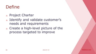 Define
 Project Charter
 Identify and validate customer’s
needs and requirements
 Create a high-level picture of the
process targeted to improve
2016-07-1411
 