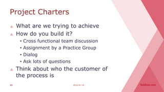 Project Charters
 What are we trying to achieve
 How do you build it?
• Cross functional team discussion
• Assignment by a Practice Group
• Dialog
• Ask lots of questions
 Think about who the customer of
the process is
2016-07-1413
 