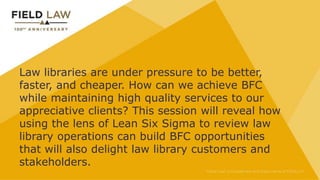 Law libraries are under pressure to be better,
faster, and cheaper. How can we achieve BFC
while maintaining high quality services to our
appreciative clients? This session will reveal how
using the lens of Lean Six Sigma to review law
library operations can build BFC opportunities
that will also delight law library customers and
stakeholders.
 