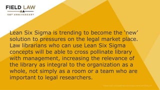 Lean Six Sigma is trending to become the ‘new’
solution to pressures on the legal market place.
Law librarians who can use Lean Six Sigma
concepts will be able to cross pollinate library
with management, increasing the relevance of
the library as integral to the organization as a
whole, not simply as a room or a team who are
important to legal researchers.
 