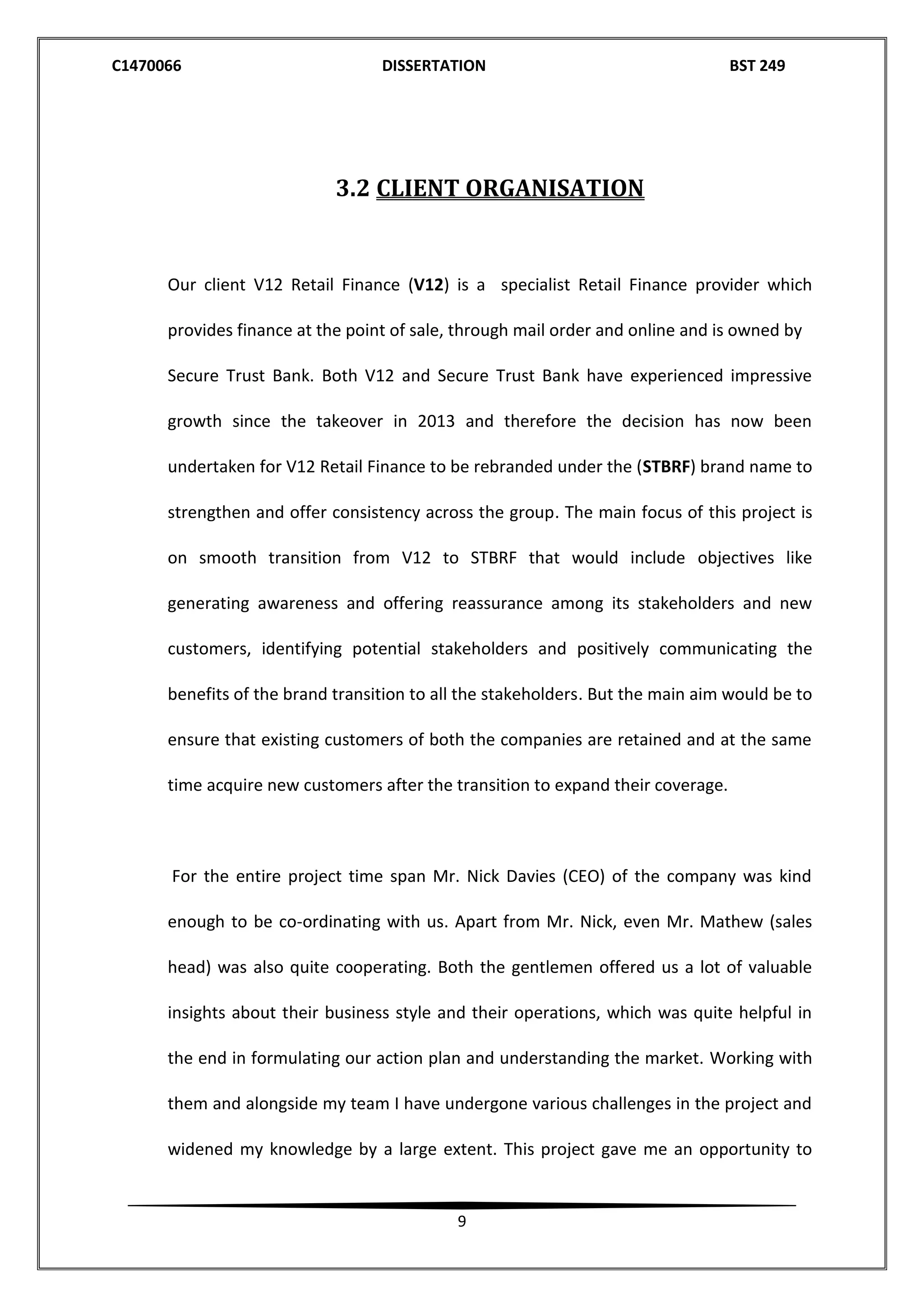 C1470066 DISSERTATION BST 249
9
3.2 CLIENT ORGANISATION
Our client V12 Retail Finance (V12) is a specialist Retail Finance provider which
provides finance at the point of sale, through mail order and online and is owned by
Secure Trust Bank. Both V12 and Secure Trust Bank have experienced impressive
growth since the takeover in 2013 and therefore the decision has now been
undertaken for V12 Retail Finance to be rebranded under the (STBRF) brand name to
strengthen and offer consistency across the group. The main focus of this project is
on smooth transition from V12 to STBRF that would include objectives like
generating awareness and offering reassurance among its stakeholders and new
customers, identifying potential stakeholders and positively communicating the
benefits of the brand transition to all the stakeholders. But the main aim would be to
ensure that existing customers of both the companies are retained and at the same
time acquire new customers after the transition to expand their coverage.
For the entire project time span Mr. Nick Davies (CEO) of the company was kind
enough to be co-ordinating with us. Apart from Mr. Nick, even Mr. Mathew (sales
head) was also quite cooperating. Both the gentlemen offered us a lot of valuable
insights about their business style and their operations, which was quite helpful in
the end in formulating our action plan and understanding the market. Working with
them and alongside my team I have undergone various challenges in the project and
widened my knowledge by a large extent. This project gave me an opportunity to
 