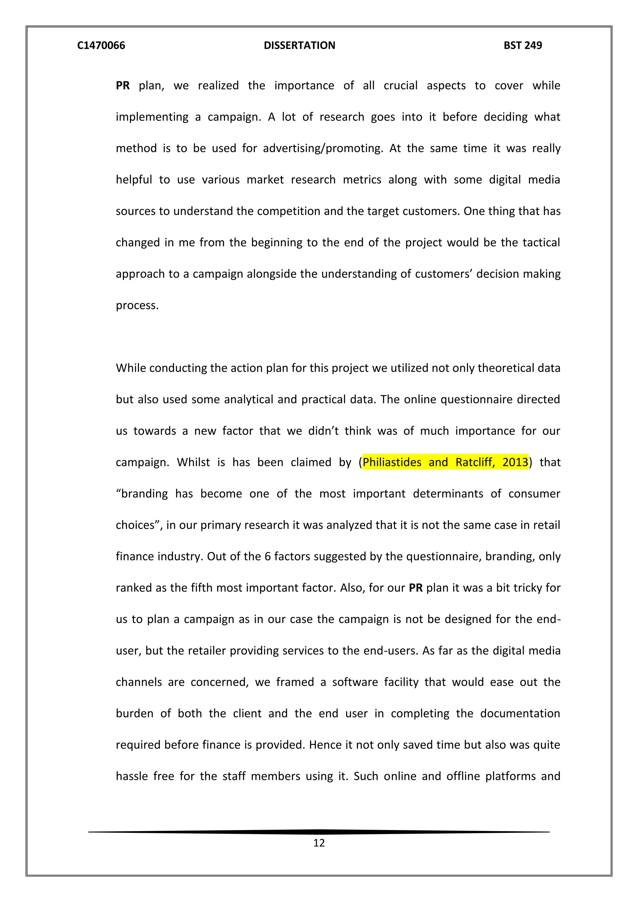 C1470066 DISSERTATION BST 249
12
PR plan, we realized the importance of all crucial aspects to cover while
implementing a campaign. A lot of research goes into it before deciding what
method is to be used for advertising/promoting. At the same time it was really
helpful to use various market research metrics along with some digital media
sources to understand the competition and the target customers. One thing that has
changed in me from the beginning to the end of the project would be the tactical
approach to a campaign alongside the understanding of customers’ decision making
process.
While conducting the action plan for this project we utilized not only theoretical data
but also used some analytical and practical data. The online questionnaire directed
us towards a new factor that we didn’t think was of much importance for our
campaign. Whilst is has been claimed by (Philiastides and Ratcliff, 2013) that
“branding has become one of the most important determinants of consumer
choices”, in our primary research it was analyzed that it is not the same case in retail
finance industry. Out of the 6 factors suggested by the questionnaire, branding, only
ranked as the fifth most important factor. Also, for our PR plan it was a bit tricky for
us to plan a campaign as in our case the campaign is not be designed for the end-
user, but the retailer providing services to the end-users. As far as the digital media
channels are concerned, we framed a software facility that would ease out the
burden of both the client and the end user in completing the documentation
required before finance is provided. Hence it not only saved time but also was quite
hassle free for the staff members using it. Such online and offline platforms and
 