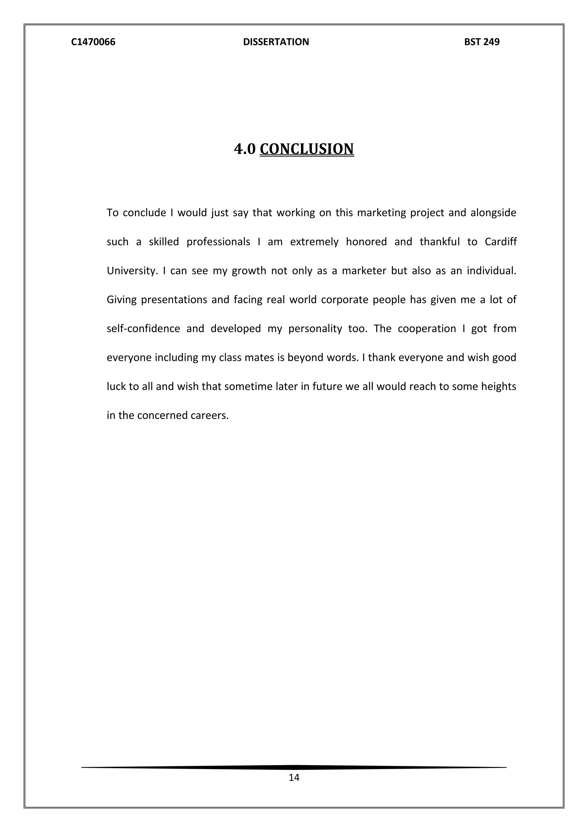 C1470066 DISSERTATION BST 249
14
4.0 CONCLUSION
To conclude I would just say that working on this marketing project and alongside
such a skilled professionals I am extremely honored and thankful to Cardiff
University. I can see my growth not only as a marketer but also as an individual.
Giving presentations and facing real world corporate people has given me a lot of
self-confidence and developed my personality too. The cooperation I got from
everyone including my class mates is beyond words. I thank everyone and wish good
luck to all and wish that sometime later in future we all would reach to some heights
in the concerned careers.
 