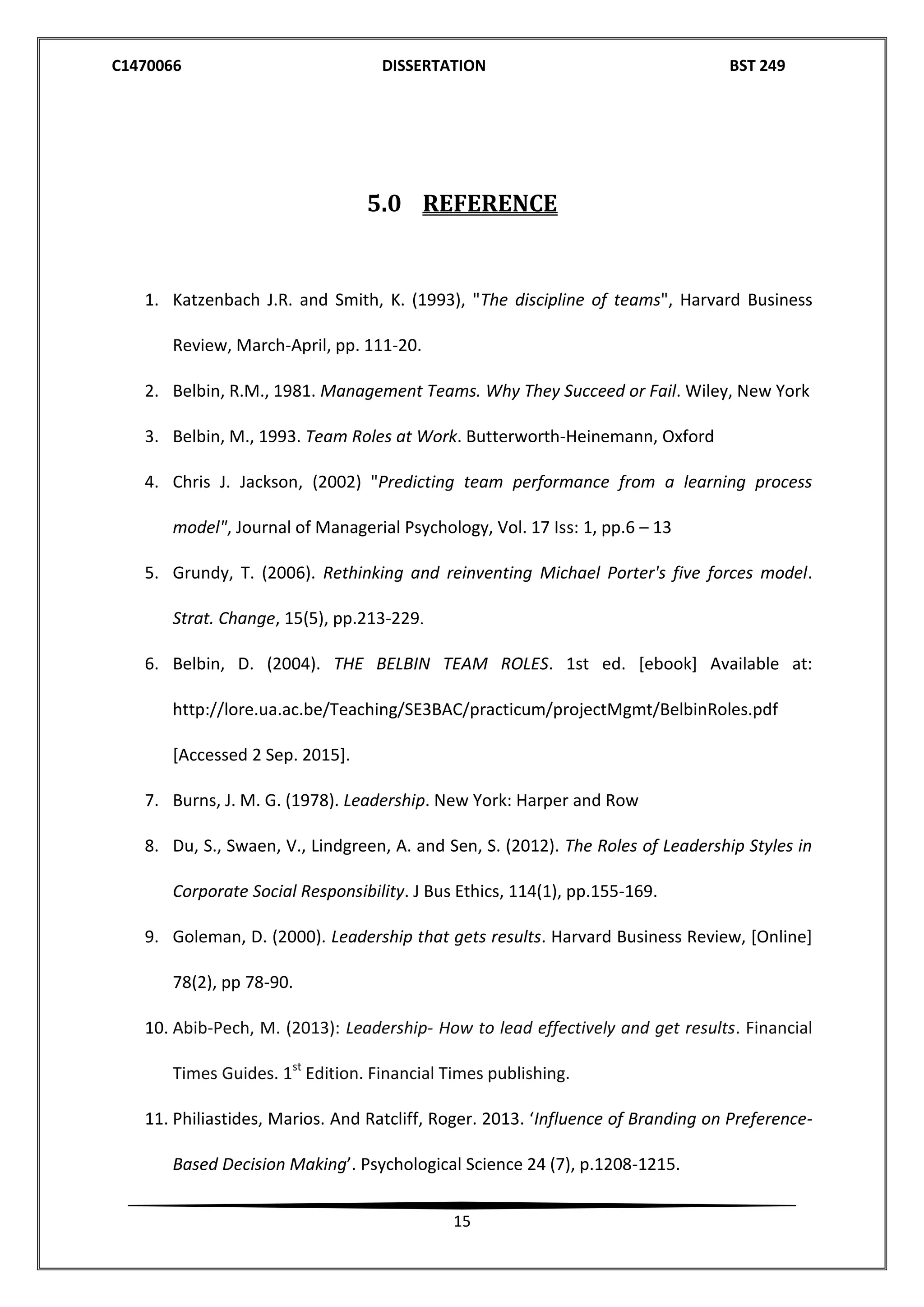 C1470066 DISSERTATION BST 249
15
5.0 REFERENCE
1. Katzenbach J.R. and Smith, K. (1993), "The discipline of teams", Harvard Business
Review, March-April, pp. 111-20.
2. Belbin, R.M., 1981. Management Teams. Why They Succeed or Fail. Wiley, New York
3. Belbin, M., 1993. Team Roles at Work. Butterworth-Heinemann, Oxford
4. Chris J. Jackson, (2002) "Predicting team performance from a learning process
model", Journal of Managerial Psychology, Vol. 17 Iss: 1, pp.6 – 13
5. Grundy, T. (2006). Rethinking and reinventing Michael Porter's five forces model.
Strat. Change, 15(5), pp.213-229.
6. Belbin, D. (2004). THE BELBIN TEAM ROLES. 1st ed. [ebook] Available at:
http://lore.ua.ac.be/Teaching/SE3BAC/practicum/projectMgmt/BelbinRoles.pdf
[Accessed 2 Sep. 2015].
7. Burns, J. M. G. (1978). Leadership. New York: Harper and Row
8. Du, S., Swaen, V., Lindgreen, A. and Sen, S. (2012). The Roles of Leadership Styles in
Corporate Social Responsibility. J Bus Ethics, 114(1), pp.155-169.
9. Goleman, D. (2000). Leadership that gets results. Harvard Business Review, [Online]
78(2), pp 78-90.
10. Abib-Pech, M. (2013): Leadership- How to lead effectively and get results. Financial
Times Guides. 1st
Edition. Financial Times publishing.
11. Philiastides, Marios. And Ratcliff, Roger. 2013. ‘Influence of Branding on Preference-
Based Decision Making’. Psychological Science 24 (7), p.1208-1215.
 