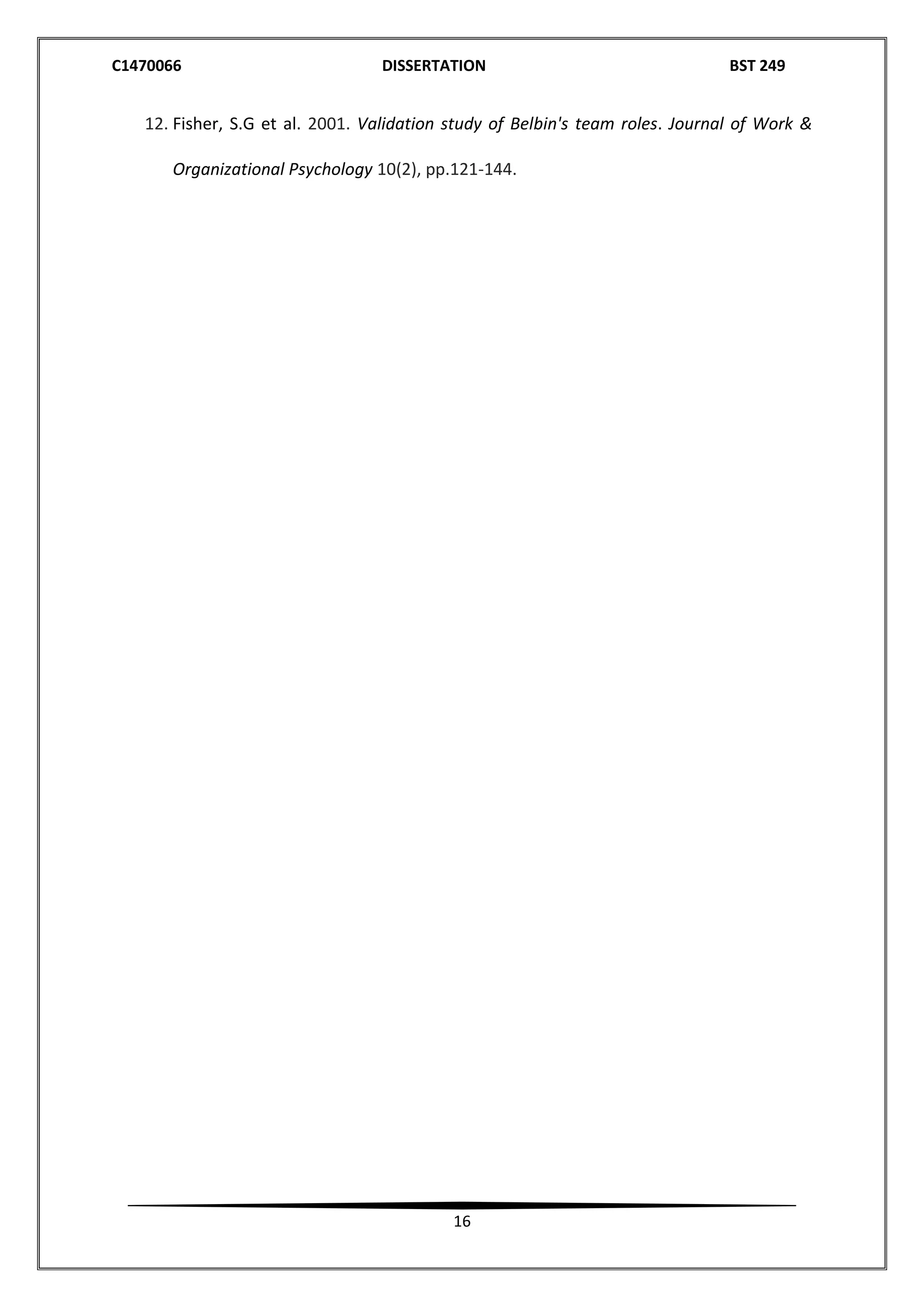 C1470066 DISSERTATION BST 249
16
12. Fisher, S.G et al. 2001. Validation study of Belbin's team roles. Journal of Work &
Organizational Psychology 10(2), pp.121-144.
 