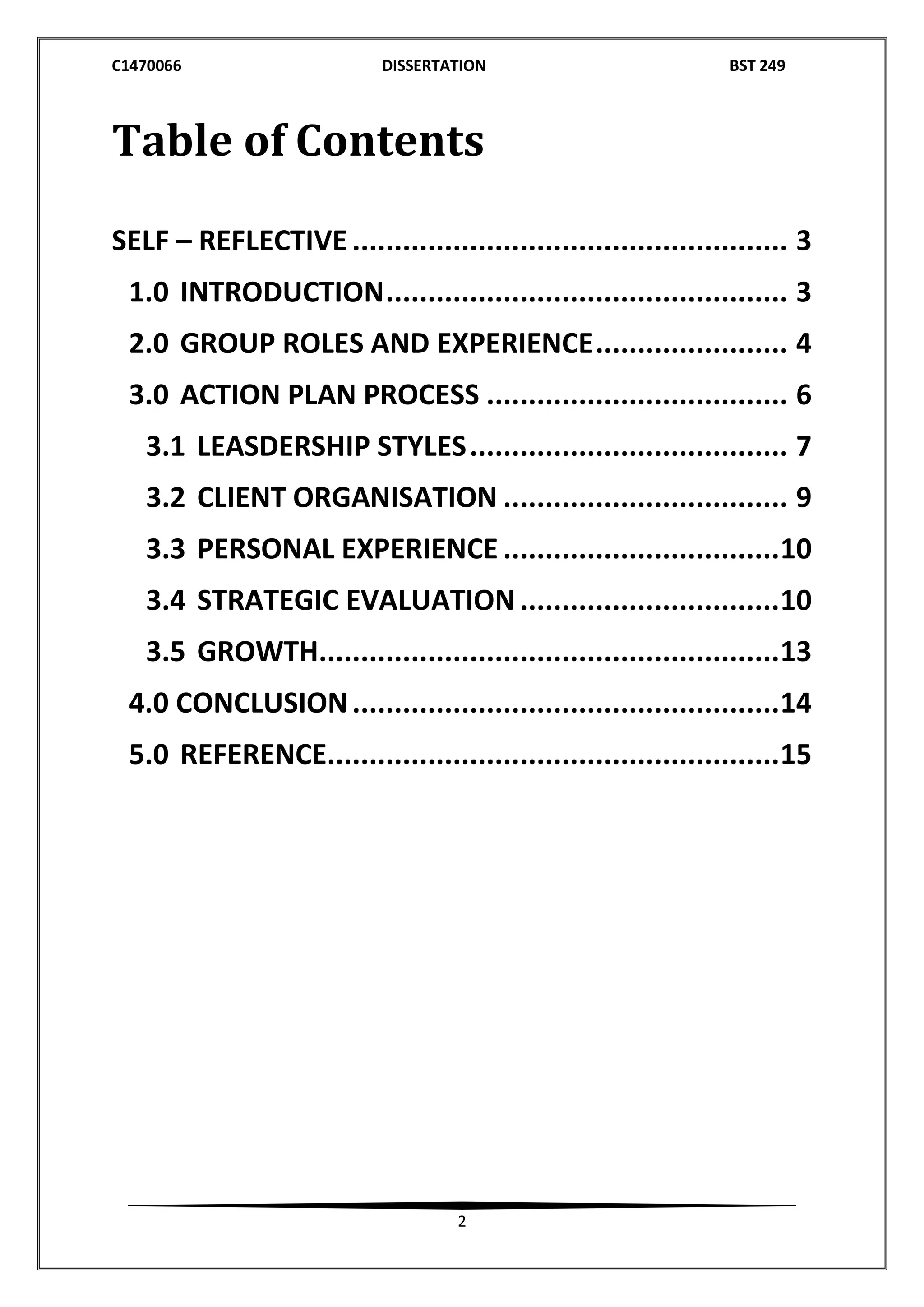 C1470066 DISSERTATION BST 249
2
Table of Contents
SELF – REFLECTIVE .................................................... 3
1.0 INTRODUCTION................................................ 3
2.0 GROUP ROLES AND EXPERIENCE....................... 4
3.0 ACTION PLAN PROCESS .................................... 6
3.1 LEASDERSHIP STYLES...................................... 7
3.2 CLIENT ORGANISATION .................................. 9
3.3 PERSONAL EXPERIENCE .................................10
3.4 STRATEGIC EVALUATION...............................10
3.5 GROWTH.......................................................13
4.0 CONCLUSION...................................................14
5.0 REFERENCE......................................................15
 