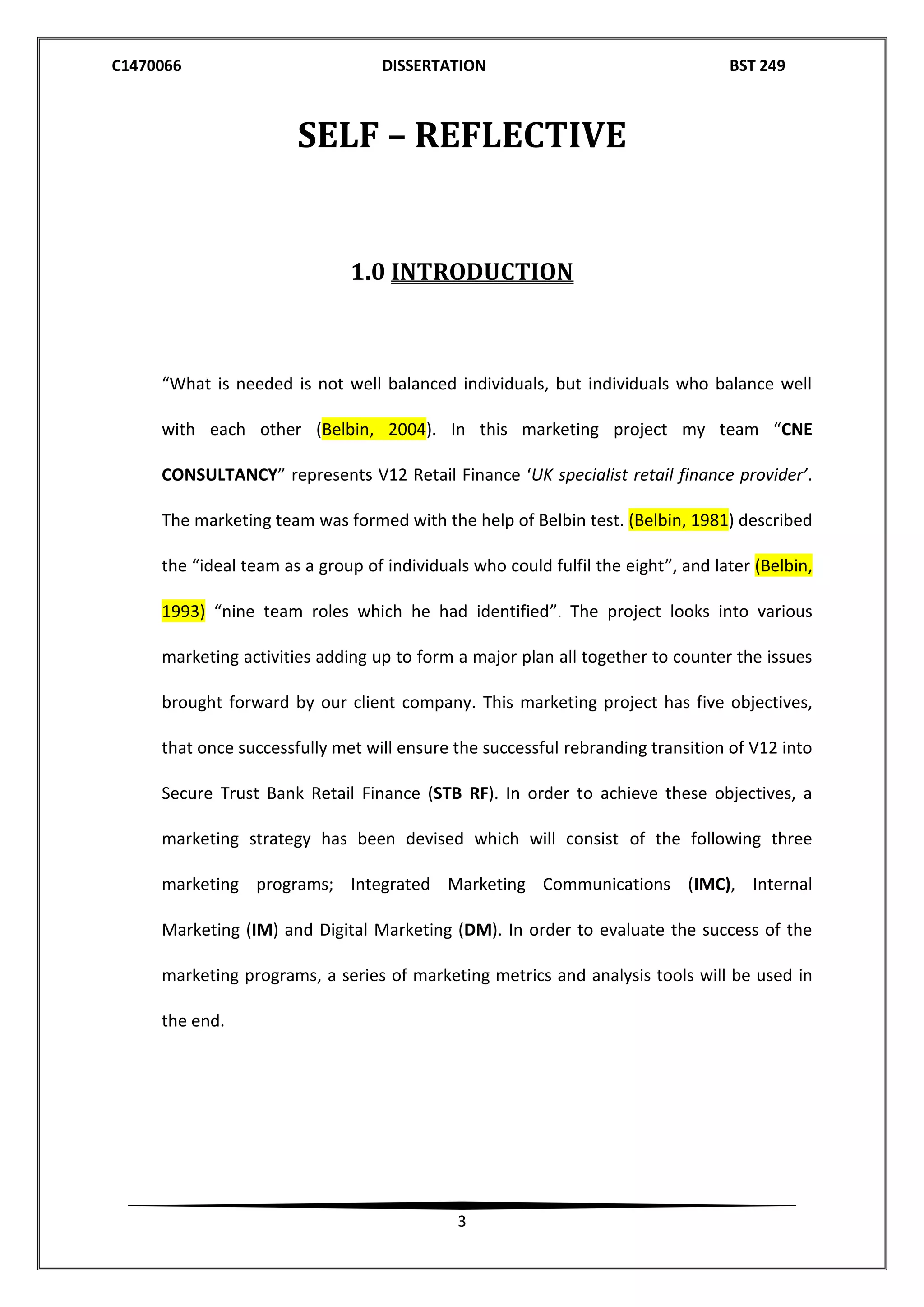 C1470066 DISSERTATION BST 249
3
SELF – REFLECTIVE
1.0 INTRODUCTION
“What is needed is not well balanced individuals, but individuals who balance well
with each other (Belbin, 2004). In this marketing project my team “CNE
CONSULTANCY” represents V12 Retail Finance ‘UK specialist retail finance provider’.
The marketing team was formed with the help of Belbin test. (Belbin, 1981) described
the “ideal team as a group of individuals who could fulfil the eight”, and later (Belbin,
1993) “nine team roles which he had identified”. The project looks into various
marketing activities adding up to form a major plan all together to counter the issues
brought forward by our client company. This marketing project has five objectives,
that once successfully met will ensure the successful rebranding transition of V12 into
Secure Trust Bank Retail Finance (STB RF). In order to achieve these objectives, a
marketing strategy has been devised which will consist of the following three
marketing programs; Integrated Marketing Communications (IMC), Internal
Marketing (IM) and Digital Marketing (DM). In order to evaluate the success of the
marketing programs, a series of marketing metrics and analysis tools will be used in
the end.
 