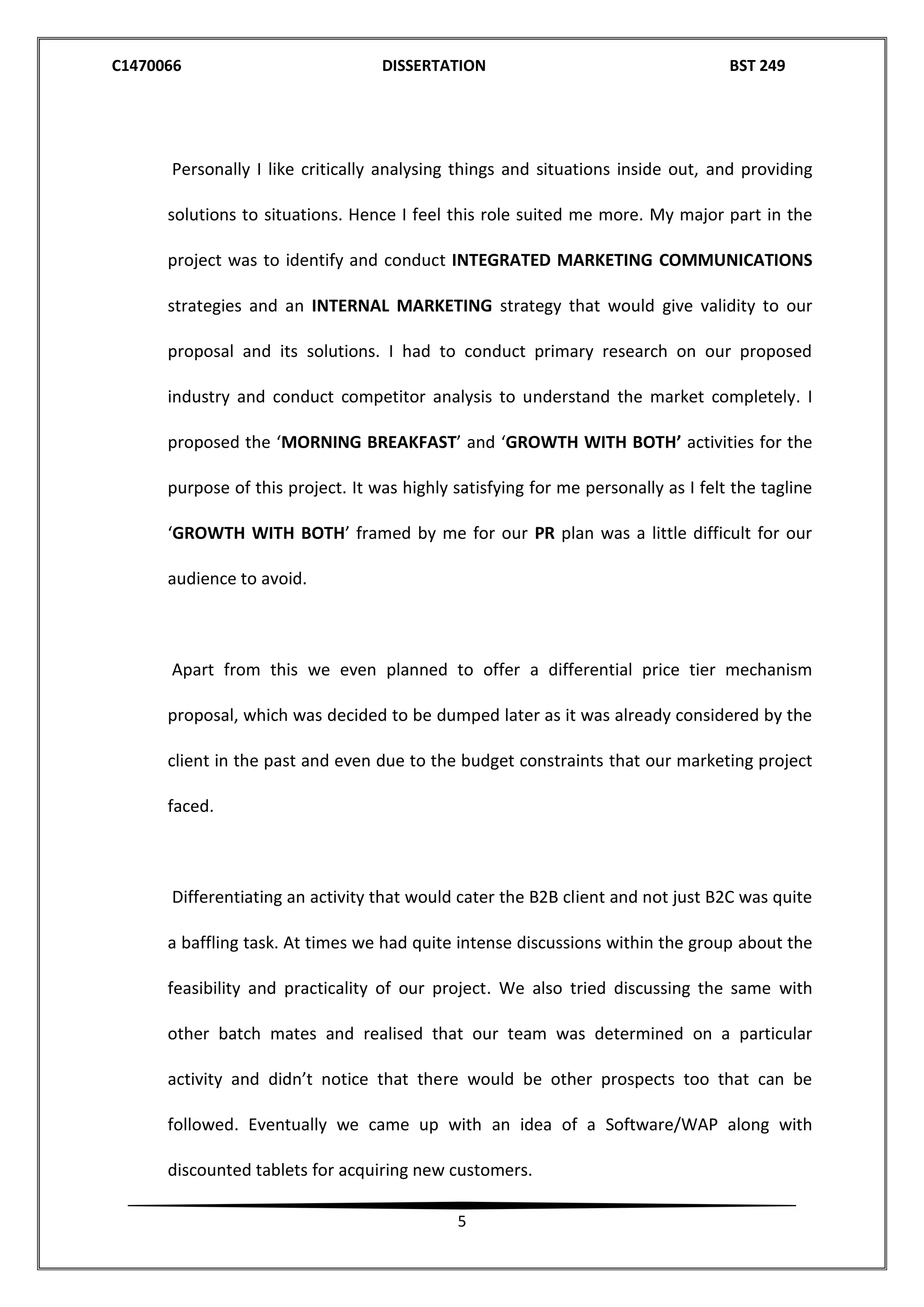 C1470066 DISSERTATION BST 249
5
Personally I like critically analysing things and situations inside out, and providing
solutions to situations. Hence I feel this role suited me more. My major part in the
project was to identify and conduct INTEGRATED MARKETING COMMUNICATIONS
strategies and an INTERNAL MARKETING strategy that would give validity to our
proposal and its solutions. I had to conduct primary research on our proposed
industry and conduct competitor analysis to understand the market completely. I
proposed the ‘MORNING BREAKFAST’ and ‘GROWTH WITH BOTH’ activities for the
purpose of this project. It was highly satisfying for me personally as I felt the tagline
‘GROWTH WITH BOTH’ framed by me for our PR plan was a little difficult for our
audience to avoid.
Apart from this we even planned to offer a differential price tier mechanism
proposal, which was decided to be dumped later as it was already considered by the
client in the past and even due to the budget constraints that our marketing project
faced.
Differentiating an activity that would cater the B2B client and not just B2C was quite
a baffling task. At times we had quite intense discussions within the group about the
feasibility and practicality of our project. We also tried discussing the same with
other batch mates and realised that our team was determined on a particular
activity and didn’t notice that there would be other prospects too that can be
followed. Eventually we came up with an idea of a Software/WAP along with
discounted tablets for acquiring new customers.
 