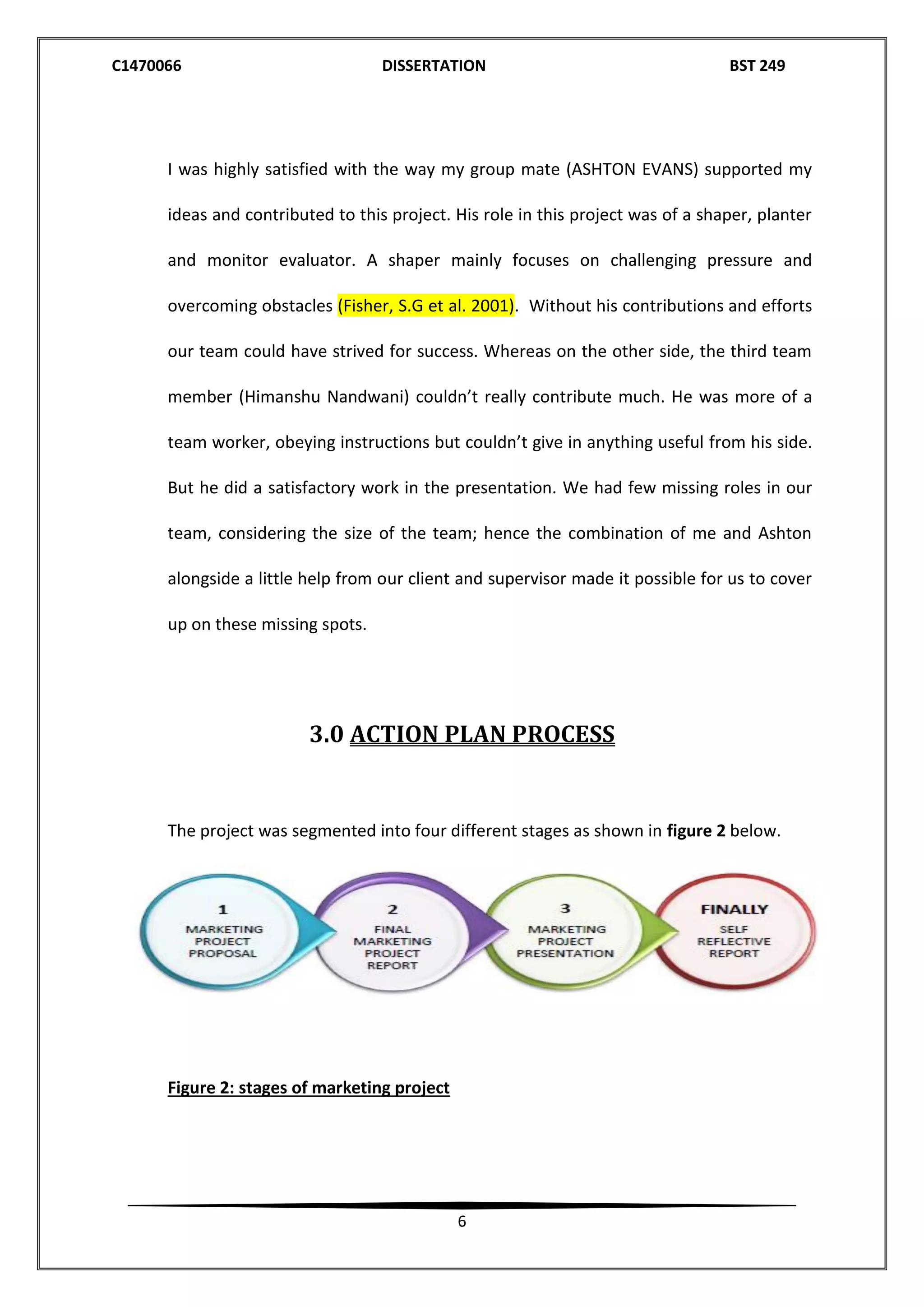 C1470066 DISSERTATION BST 249
6
I was highly satisfied with the way my group mate (ASHTON EVANS) supported my
ideas and contributed to this project. His role in this project was of a shaper, planter
and monitor evaluator. A shaper mainly focuses on challenging pressure and
overcoming obstacles (Fisher, S.G et al. 2001). Without his contributions and efforts
our team could have strived for success. Whereas on the other side, the third team
member (Himanshu Nandwani) couldn’t really contribute much. He was more of a
team worker, obeying instructions but couldn’t give in anything useful from his side.
But he did a satisfactory work in the presentation. We had few missing roles in our
team, considering the size of the team; hence the combination of me and Ashton
alongside a little help from our client and supervisor made it possible for us to cover
up on these missing spots.
3.0 ACTION PLAN PROCESS
The project was segmented into four different stages as shown in figure 2 below.
Figure 2: stages of marketing project
 
