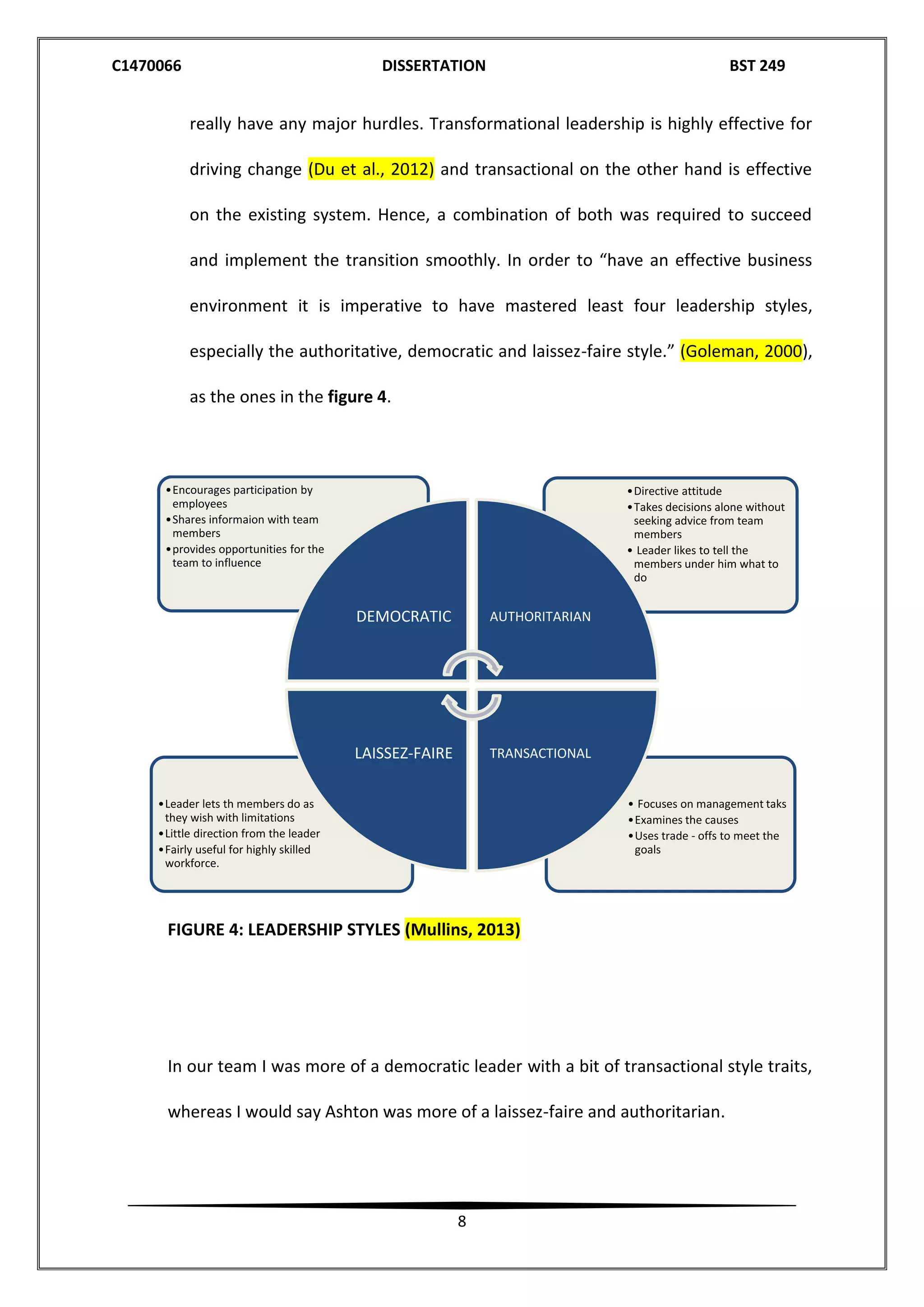 C1470066 DISSERTATION BST 249
8
really have any major hurdles. Transformational leadership is highly effective for
driving change (Du et al., 2012) and transactional on the other hand is effective
on the existing system. Hence, a combination of both was required to succeed
and implement the transition smoothly. In order to “have an effective business
environment it is imperative to have mastered least four leadership styles,
especially the authoritative, democratic and laissez-faire style.” (Goleman, 2000),
as the ones in the figure 4.
FIGURE 4: LEADERSHIP STYLES (Mullins, 2013)
In our team I was more of a democratic leader with a bit of transactional style traits,
whereas I would say Ashton was more of a laissez-faire and authoritarian.
• Focuses on management taks
•Examines the causes
•Uses trade - offs to meet the
goals
•Leader lets th members do as
they wish with limitations
•Little direction from the leader
•Fairly useful for highly skilled
workforce.
•Directive attitude
•Takes decisions alone without
seeking advice from team
members
• Leader likes to tell the
members under him what to
do
•Encourages participation by
employees
•Shares informaion with team
members
•provides opportunities for the
team to influence
DEMOCRATIC AUTHORITARIAN
TRANSACTIONALLAISSEZ-FAIRE
 