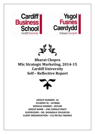 Bharat Chopra
MSc Strategic Marketing, 2014-15
Cardiff University
Self – Reflective Report
GROUP NUMBER- 14
STUDENT ID - 1470066
MODULE NIMBER – BST249
GROUP NAME – CNE CONSULTANCY
SUPERVISOR – DR. SHUMAILA YOUSAFZAI
CLIENT ORGANISATION – V12 RETAIL FINANCE
 