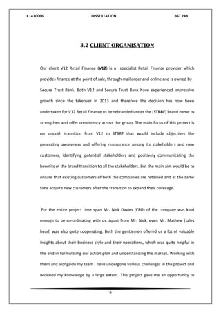 C1470066 DISSERTATION BST 249
9
3.2 CLIENT ORGANISATION
Our client V12 Retail Finance (V12) is a specialist Retail Finance provider which
provides finance at the point of sale, through mail order and online and is owned by
Secure Trust Bank. Both V12 and Secure Trust Bank have experienced impressive
growth since the takeover in 2013 and therefore the decision has now been
undertaken for V12 Retail Finance to be rebranded under the (STBRF) brand name to
strengthen and offer consistency across the group. The main focus of this project is
on smooth transition from V12 to STBRF that would include objectives like
generating awareness and offering reassurance among its stakeholders and new
customers, identifying potential stakeholders and positively communicating the
benefits of the brand transition to all the stakeholders. But the main aim would be to
ensure that existing customers of both the companies are retained and at the same
time acquire new customers after the transition to expand their coverage.
For the entire project time span Mr. Nick Davies (CEO) of the company was kind
enough to be co-ordinating with us. Apart from Mr. Nick, even Mr. Mathew (sales
head) was also quite cooperating. Both the gentlemen offered us a lot of valuable
insights about their business style and their operations, which was quite helpful in
the end in formulating our action plan and understanding the market. Working with
them and alongside my team I have undergone various challenges in the project and
widened my knowledge by a large extent. This project gave me an opportunity to
 