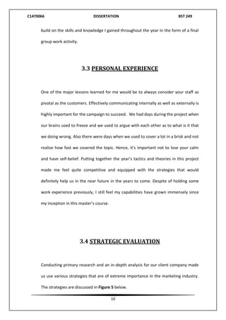 C1470066 DISSERTATION BST 249
10
build on the skills and knowledge I gained throughout the year in the form of a final
group work activity.
3.3 PERSONAL EXPERIENCE
One of the major lessons learned for me would be to always consider your staff as
pivotal as the customers. Effectively communicating internally as well as externally is
highly important for the campaign to succeed. We had days during the project when
our brains used to freeze and we used to argue with each other as to what is it that
we doing wrong. Also there were days when we used to cover a lot in a brisk and not
realise how fast we covered the topic. Hence, it’s important not to lose your calm
and have self-belief. Putting together the year’s tactics and theories in this project
made me feel quite competitive and equipped with the strategies that would
definitely help us in the near future in the years to come. Despite of holding some
work experience previously, I still feel my capabilities have grown immensely since
my inception in this master’s course.
3.4 STRATEGIC EVALUATION
Conducting primary research and an in-depth analysis for our client company made
us use various strategies that are of extreme importance in the marketing industry.
The strategies are discussed in Figure 5 below.
 