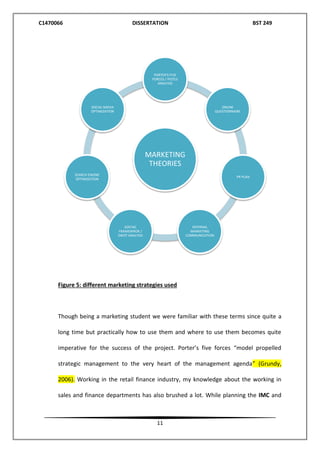 C1470066 DISSERTATION BST 249
11
Figure 5: different marketing strategies used
Though being a marketing student we were familiar with these terms since quite a
long time but practically how to use them and where to use them becomes quite
imperative for the success of the project. Porter’s five forces “model propelled
strategic management to the very heart of the management agenda” (Grundy,
2006). Working in the retail finance industry, my knowledge about the working in
sales and finance departments has also brushed a lot. While planning the IMC and
MARKETING
THEORIES
PORTER'S FIVE
FORCES / PESTLE
ANALYSIS
ONLINE
QUESTIONNAIRE
PR PLAN
INTERNAL
MARKETING
COMMUNICATION
SOSTAC
FRAMEWROK /
SWOT ANALYSIS
SEARCH ENGINE
OPTIMIZATION
SOCIAL MEDIA
OPTIMIZATION
 