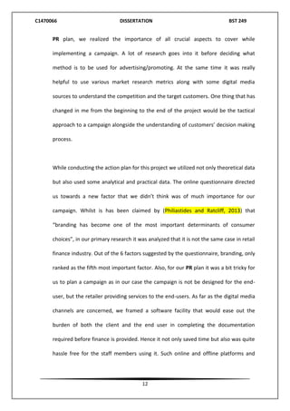 C1470066 DISSERTATION BST 249
12
PR plan, we realized the importance of all crucial aspects to cover while
implementing a campaign. A lot of research goes into it before deciding what
method is to be used for advertising/promoting. At the same time it was really
helpful to use various market research metrics along with some digital media
sources to understand the competition and the target customers. One thing that has
changed in me from the beginning to the end of the project would be the tactical
approach to a campaign alongside the understanding of customers’ decision making
process.
While conducting the action plan for this project we utilized not only theoretical data
but also used some analytical and practical data. The online questionnaire directed
us towards a new factor that we didn’t think was of much importance for our
campaign. Whilst is has been claimed by (Philiastides and Ratcliff, 2013) that
“branding has become one of the most important determinants of consumer
choices”, in our primary research it was analyzed that it is not the same case in retail
finance industry. Out of the 6 factors suggested by the questionnaire, branding, only
ranked as the fifth most important factor. Also, for our PR plan it was a bit tricky for
us to plan a campaign as in our case the campaign is not be designed for the end-
user, but the retailer providing services to the end-users. As far as the digital media
channels are concerned, we framed a software facility that would ease out the
burden of both the client and the end user in completing the documentation
required before finance is provided. Hence it not only saved time but also was quite
hassle free for the staff members using it. Such online and offline platforms and
 