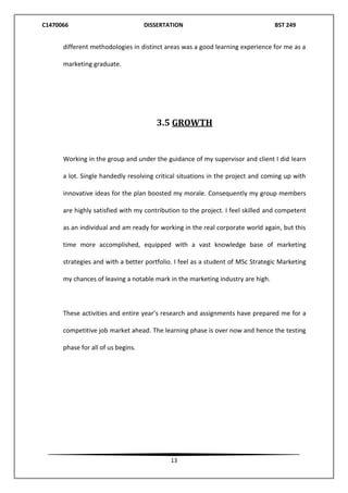 C1470066 DISSERTATION BST 249
13
different methodologies in distinct areas was a good learning experience for me as a
marketing graduate.
3.5 GROWTH
Working in the group and under the guidance of my supervisor and client I did learn
a lot. Single handedly resolving critical situations in the project and coming up with
innovative ideas for the plan boosted my morale. Consequently my group members
are highly satisfied with my contribution to the project. I feel skilled and competent
as an individual and am ready for working in the real corporate world again, but this
time more accomplished, equipped with a vast knowledge base of marketing
strategies and with a better portfolio. I feel as a student of MSc Strategic Marketing
my chances of leaving a notable mark in the marketing industry are high.
These activities and entire year’s research and assignments have prepared me for a
competitive job market ahead. The learning phase is over now and hence the testing
phase for all of us begins.
 