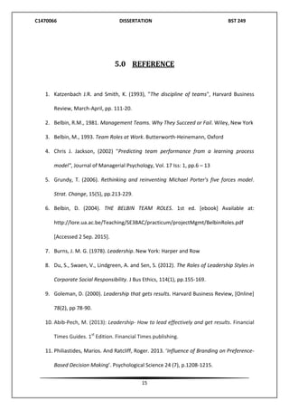 C1470066 DISSERTATION BST 249
15
5.0 REFERENCE
1. Katzenbach J.R. and Smith, K. (1993), "The discipline of teams", Harvard Business
Review, March-April, pp. 111-20.
2. Belbin, R.M., 1981. Management Teams. Why They Succeed or Fail. Wiley, New York
3. Belbin, M., 1993. Team Roles at Work. Butterworth-Heinemann, Oxford
4. Chris J. Jackson, (2002) "Predicting team performance from a learning process
model", Journal of Managerial Psychology, Vol. 17 Iss: 1, pp.6 – 13
5. Grundy, T. (2006). Rethinking and reinventing Michael Porter's five forces model.
Strat. Change, 15(5), pp.213-229.
6. Belbin, D. (2004). THE BELBIN TEAM ROLES. 1st ed. [ebook] Available at:
http://lore.ua.ac.be/Teaching/SE3BAC/practicum/projectMgmt/BelbinRoles.pdf
[Accessed 2 Sep. 2015].
7. Burns, J. M. G. (1978). Leadership. New York: Harper and Row
8. Du, S., Swaen, V., Lindgreen, A. and Sen, S. (2012). The Roles of Leadership Styles in
Corporate Social Responsibility. J Bus Ethics, 114(1), pp.155-169.
9. Goleman, D. (2000). Leadership that gets results. Harvard Business Review, [Online]
78(2), pp 78-90.
10. Abib-Pech, M. (2013): Leadership- How to lead effectively and get results. Financial
Times Guides. 1st
Edition. Financial Times publishing.
11. Philiastides, Marios. And Ratcliff, Roger. 2013. ‘Influence of Branding on Preference-
Based Decision Making’. Psychological Science 24 (7), p.1208-1215.
 