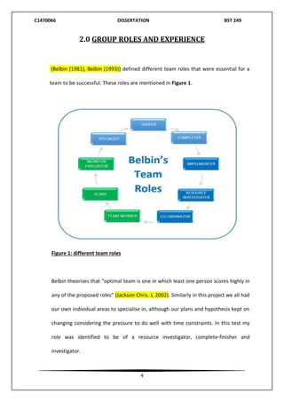 C1470066 DISSERTATION BST 249
4
2.0 GROUP ROLES AND EXPERIENCE
(Belbin (1981), Belbin (1993)) defined different team roles that were essential for a
team to be successful. These roles are mentioned in Figure 1.
Figure 1: different team roles
Belbin theorises that “optimal team is one in which least one person scores highly in
any of the proposed roles” (Jackson Chris. J, 2002). Similarly in this project we all had
our own individual areas to specialise in, although our plans and hypothesis kept on
changing considering the pressure to do well with time constraints. In this test my
role was identified to be of a resource investigator, complete-finisher and
investigator.
 