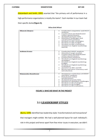 C1470066 DISSERTATION BST 249
7
(Katzenbach and Smith, 1993) asserted that "the primary unit of performance in a
high-performance organizations is mostly the teams". Each member in our team had
their specific duties(Figure 3).
FIGURE 3: WHO DID WHAT IN THE PROJECT
3.1 LEASDERSHIP STYLES
(Burns, 1978) identified two leadership styles ‘transformational and transactional’
that managers might exhibit. We had a well-planned layout for each individual’s
role in this project and hence apart from few minor issues in execution, we didn’t
 