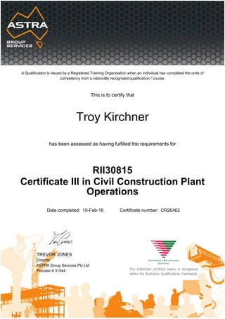 A Qualification is issued by a Registered Training Organisation when an individual has completed the units of
competency from a nationally recognised qualification / course.
This is to certify that
Troy Kirchner
has been assessed as having fulfilled the requirements for
RII30815
Certificate III in Civil Construction Plant
Operations
Date completed: 10-Feb-16 Certificate number: CR26462
TREVOR JONES
Director
ASTRA Group Services Pty Ltd
Provider # 31544
 