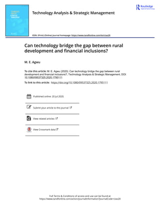 Full Terms & Conditions of access and use can be found at
https://www.tandfonline.com/action/journalInformation?journalCode=ctas20
Technology Analysis & Strategic Management
ISSN: (Print) (Online) Journal homepage: https://www.tandfonline.com/loi/ctas20
Can technology bridge the gap between rural
development and financial inclusions?
M. E. Agwu
To cite this article: M. E. Agwu (2020): Can technology bridge the gap between rural
development and financial inclusions?, Technology Analysis & Strategic Management, DOI:
10.1080/09537325.2020.1795111
To link to this article: https://doi.org/10.1080/09537325.2020.1795111
Published online: 20 Jul 2020.
Submit your article to this journal
View related articles
View Crossmark data
 