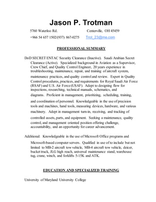 Jason P. Trotman
5760 Waterloo Rd. Centerville, OH 45459
+966 54 657 1502/(937) 867-0275 Trot_23@me.com
PROFESSIONAL SUMMARY
DoD SECRET ENTAC Security Clearance (Inactive). Saudi Arabian Secret
Clearance (Active). Specialized background in Aviation as a Supervisor,
Crew Chief, and Quality Control Engineer, 20 years experience in
troubleshooting, maintenance, repair, and training of aircraft system,
maintenance practices, and quality control and review. Expert in Quality
Control procedures, practices, and requirements for Royal Saudi Air Force
(RSAF) and U.S. Air Force(USAF). Adept to designing flow for
inspections, researching, technical manuals, schematics, and
diagrams. Proficient in management, prioritizing, scheduling, training,
and coordination of personnel. Knowledgeable in the use of precision
tools and machines, hand tools, measuring devices, hardware, and various
machinery. Adept in management turn-in, receiving, and tracking of
controlled assets, parts, and equipment. Seeking a maintenance, quality
control, and management oriented position offering challenge,
accountability, and an opportunity for career advancement.
Additional: Knowledgeable in the use of Microsoft Office programs and
Microsoft-based computer servers. Qualified in use of to include but not
limited to MB-2 aircraft tow vehicle, MB-4 aircraft tow vehicle, deicer,
bucket truck, JLG high reach, universal maintenance stand, warehouse
tug, crane, winch, and forklifts 5-15K and ATK.
EDUCATION AND SPECIALIZED TRAINING
University of Maryland University College
 