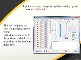  pick a servo and change its angle by scrolling up and
down the Offset nob
This will help you to:
•test if a particular servo
works
•adjust a certain servo to
the position it should have
according to the previous
guidelines
 