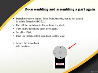 Re-assembling and assembling a part again
• Detach the servo control horn from Antonio, but do not detach
its cable from the SSC-32U.
• Pull off the metal control horn from the shaft.
• Turn on the robot and open LynxTerm.
• Set all = 1500.
• Push the metal control horn back on this way:
• Attach the servo back
into position.
 