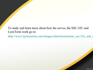 To study and learn more about how the servos, the SSC-32U and
LynxTerm work go to:
http://www.lynxmotion.com/images/data/lynxmotion_ssc-32u_usb_u
 