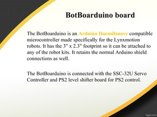 BotBoarduino board
The BotBoarduino is an Arduino Duemilanove compatible
microcontroller made specifically for the Lynxmotion
robots. It has the 3" x 2.3" footprint so it can be attached to
any of the robot kits. It retains the normal Arduino shield
connections as well.
The BotBoarduino is connected with the SSC-32U Servo
Controller and PS2 level shifter board for PS2 control.
 