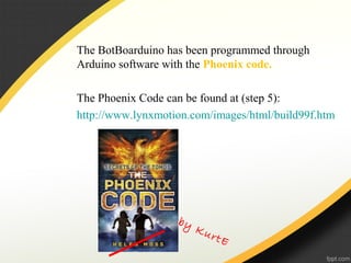 The BotBoarduino has been programmed through
Arduino software with the Phoenix code.
The Phoenix Code can be found at (step 5):
http://www.lynxmotion.com/images/html/build99f.htm
by KurtE
 