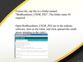 Extract the .zip file to a folder named
"BotBoarduino_CH3R_PS2". The folder name IS
required.
Open BotBoarduino_CH3R_PS2.ino in the arduino
software, turn on the robot, and click upload (the small
arrow pointing to the right.)
 