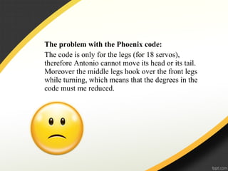 The problem with the Phoenix code:
The code is only for the legs (for 18 servos),
therefore Antonio cannot move its head or its tail.
Moreover the middle legs hook over the front legs
while turning, which means that the degrees in the
code must me reduced.
 