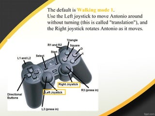 The default is Walking mode 1.
Use the Left joystick to move Antonio around
without turning (this is called "translation"), and
the Right joystick rotates Antonio as it moves.
 