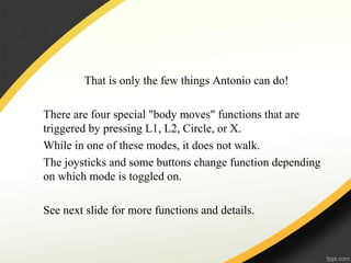 That is only the few things Antonio can do!
There are four special "body moves" functions that are
triggered by pressing L1, L2, Circle, or X.
While in one of these modes, it does not walk.
The joysticks and some buttons change function depending
on which mode is toggled on.
See next slide for more functions and details.
 