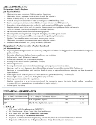 AT&SJuly 1992 to March 2012
DDeessiiggnnaattiioonn:: Quality Engineer
JJoobb RReessppoonnssiibbiilliittiieess::
 Monitor the process procedures (SOP) throughout the process.
 Monitoring product & process characteristics through SPC approach.
 Ensure incoming quality of raw material and consumables.
 Verify & Analysis of scrap and re-work & providing internal MRB for high scrap.
 Root cause analysis & Implementation of CAPA to reduce internal scrap PPM & rework.
 Interaction with product engineering to effective implementation of PCR related to product.
 Drafting detailed report of the analysis result for the customer which could be verified in real scenario.
 Analysis customer returns & providing 8D for customer complaint.
 Qualifications of new/ alternative suppliers and equipment.
 Planning and monitoring the tools along with developing vendor for special process.
 Preparation of training material for process operators & qualifying the operators.
 Conduct Process audits, support continuous improvement process.
 Monitoring process cost & implementation of cost reduction projects.
 Responsible for the Process and Quality DPI of the Department.
DDeessiiggnnaattiioonn::Sr. Purchase executive- Purchase department
JJoobb RReessppoonnssiibbiilliittiieess::
 Inspecting all incoming materials and reconciling with purchase orders; handling processes & documentation along with
purchase orders.
 Preparing of Purchase order based on approved terms and conditions
 Follow ups for timely deliveries of material
 Follow ups with store / site for getting the invoices
 Keeping record of core material (ordered v/s received)
 Processing of invoices
 Looking after reports & documents to track damages & discrepancies on received orders.
 Keeping a track on store documents & confidential files, records of approved documents, GRN, Challans, etc.
 Receiving of approved indent with complete details in terms of material specification, quantity and date of material
requirement etc.
 Referring the indent with last purchases / market scenario / product availability / alternates etc.
 Processing the indent as per details, floating the inquiry in market.
 Receiving quotations and further negotiations.
 Drafting comparative in a set format, covering all the commercial aspects like: taxes, freight, loading / unloading,
warranty, delivery, payment terms etc. and submit to higher authority.
 Follow ups for payments.
EEDDUUCCAATTIIOONNAALL QQUUAALLIIFFIICCAATTIIOONN
COURSE INSTITUTE / SCHOOL YEAR OF PASSING PERCENTAGE
B.E., in Electrical and Electronics S.J.C.E. college of Engineering, Mysore 2000 60.2%
Diploma in E&E CPC Polytechnic, Mysore 1991 64.1%
10th Sharda Vilas High School, Mysore 1988 63.6%
IITT SSKKIILLLLSS
 Well versed with Operating system - WINDOWS
 MS Office Package – (Word, PowerPoint, Excel and Outlook)
 Well versed with SAP-MM / WM module, Lotus Notes
 Excellent knowledge in SAP Business warehouse.
 Diagnosed system malfunctions by providing functional expertise & assisted in rectification of the same.
 Preparation of Documents like To-Be process, Business Design documents, user manuals etc.
 