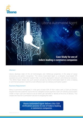 Abstract
Ubona develops state of the art technologies and Intellectual properties in the areas of signal
processing and pattern recognition. The Ubona Automated Agent is a versatile cloud-based IVR
assisted consumer interaction system that is currently deployed in telecom and enterprise solutions.
This White Paper details one such solution provide by Ubona Automated Agent to solve a leading
e-commerce business’ need for a cost-effective cash-on-delivery verification system
Business Requirement
Many e-commerce companies in India gets at least 50% of their orders with a Cash-on-Delivery
request from the customer. Due to the non-obligation of pre-payment, Cash-On-Delivery (COD) orders
create a major cost over head as a lot of orders get cancelled or denied at the time of delivery. This
creates the need for a verification call prior to shipping the order.
www.ubona.co.in
Case Study for one of
India’s leading e-commerce companies
Ubona Automated Agent delivers this COD
verification process to one of India’s leading
e-commerce companies
Ubona Automated Agent
 