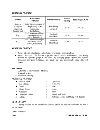 ACADEMIC PROFILE
Course
Name of the
Institution
Board/University
Year of
passing
Percentage/CGPA
B.Tech
(Computer
Science &
Engineering)
Rajiv Gandhi College of
Engineering And
Technology,
Pondicherry.
Pondicherry
University
2014 7.9 CGPA
HSC
Prof. Annoussamy Higher
Secondary School,
Bahour, Pondicherry.
Tamilnadu
State Board
2010 70.4%
SSLC
Prof. Annoussamy Higher
Secondary School,
Bahour, Pondicherry.
Tamilnadu
State Board
2008 74.2%
ACADEMIC PROJECT
 Project title: An authenticated data sharing for dynamic groups in cloud.
 Project description: To develop a project named Secure Multi-Owner Data Sharing
Scheme for dynamic groups in the cloud. By leveraging group signature and dynamic
broadcast encryption techniques, any cloud user can anonymously share data with
others.
STRENGTHS
 Adaptable to Environmental Situation.
 Punctual in time.
 Innovative thinking.
PERSONAL PROFILE
 Father’s Name : Rajendiran L
 Date of birth : 09.09.1993
 Gender : Male
 Marital Status : Single
 Nationality : Indian
 Languages known : English and Tamil
 Hobbies : Watching Movies and Outing with Friends
DECLARATION
I hereby declare that the information furnished above are true and correct to the best of
my knowledge.
Place: Pondicherry
Date: (EZHISAIVALLABAN.R)
 