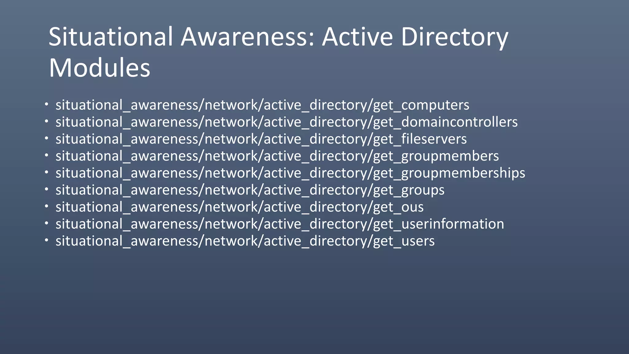 Situational Awareness: Active Directory
Modules
 situational_awareness/network/active_directory/get_computers
 situational_awareness/network/active_directory/get_domaincontrollers
 situational_awareness/network/active_directory/get_fileservers
 situational_awareness/network/active_directory/get_groupmembers
 situational_awareness/network/active_directory/get_groupmemberships
 situational_awareness/network/active_directory/get_groups
 situational_awareness/network/active_directory/get_ous
 situational_awareness/network/active_directory/get_userinformation
 situational_awareness/network/active_directory/get_users
 