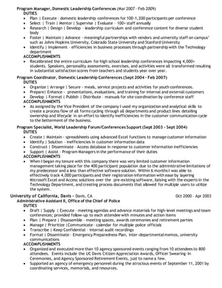Program Manager, Domestic Leadership Conferences (Mar 2007 – Feb 2009)
DUTIES
 Plan | Execute – domestic leadership conferences for 100-1,200 participants per conference
 Select | Train | Mentor | Supervise | Evaluate – 100+ staff annually
 Research | Design | Develop – leadership curriculum and conference content for diverse student
body
 Foster | Maintain | Advance – meaningful partnerships with vendors and university staff on campus’
such as Johns Hopkins University, Colorado State University and Stanford University
 Identify | Implement – efficiencies in business processes through partnership with the Technology
department
ACCOMPLISHMENTS
 Recalibrated the entire curriculum for high school leadership conferences impacting 4,000+
students. Speakers, personality assessments, exercises, and activities were all transformed resulting
in substantial satisfaction scores from teachers and students year over year.
Program Coordinator, Domestic Leadership Conferences (Sept 2004 – Feb 2007)
DUTIES
 Organize | Arrange | Secure - meals, service projects and activities for youth conferences.
 Prepare| Enhance - presentations, evaluations, and training for internal and external customers
 Develop | Format | Publish | Distribute – manuals for site coordination by conference staff
ACCOMPLISHMENTS
 As assigned by the Vice President of the company I used my organization and analytical skills to
create a process flow of all forms cycling through all departments and product lines detailing
ownership and lifecycle in an effort to identify inefficiencies in the customer communication cycle
to the betterment of the business.
Program Specialist, World Leadership Forum/Conferences Support (Sept 2003 – Sept 2004)
DUTIES
 Create | Maintain - spreadsheets using advanced Excel functions to manage customer information
 Identify | Solution – inefficiencies in customer information data
 Construct | Disseminate – Access database in response to customer information inefficiencies
 Support | Assist – Program Managers in the performance of their duties
ACCOMPLISHMENTS
 When I began my tenure with this company there was very limited customer information
management taking place for the 400 participant population due to the administrative limitations of
my predecessor and a less than effective software solution. Within 6 months I was able to
effectively track 4,000 participants and their registration information with ease by layering
Microsoft Excel and Access solutions over the pre-existing software, liaising with the experts in the
Technology Department, and creating process documents that allowed for multiple users to utilize
the system.
University of California, Davis – Davis, CA Oct 2000 – Apr 2003
Administrative Assistant II, Office of the Chief of Police
DUTIES
 Draft | Supply | Execute – meeting agendas and advance materials for high-level meetings and team
conferences; provided follow-up to each attendee with minutes and action items
 Plan | Prepare | Disassemble – meeting spaces, awards ceremonies and retirement parties
 Manage | Prioritize |Communicate – calendar for multiple police officials
 Transcribe | Keep Confidential – internal audit recordings
 Format | Disseminate – Emergency Preparedness Plan, inter-departmentalmemos, university
communications
ACCOMPLISHMENTS
 Organized and executed more than 10 agency sponsored events ranging from 10 attendees to 800
attendees. Events include the UC Davis Citizen Appreciation Awards, Officer Swearing-In
Ceremonies, and Agency Sponsored Retirement Events, just to name a few.
 Supported an agency of emergency personnel during the atrocious events of September 11, 2001 by
coordinating services, memorials, and resources.
 