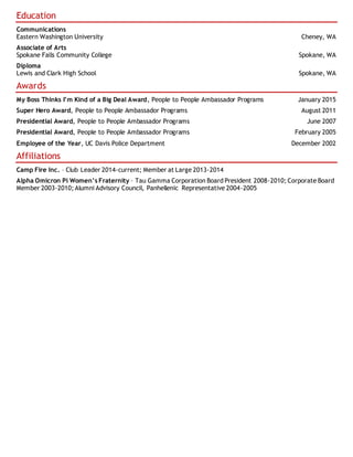 Education
Communications
Eastern Washington University Cheney, WA
Associate of Arts
Spokane Falls Community College Spokane, WA
Diploma
Lewis and Clark High School Spokane, WA
Awards
My Boss Thinks I’m Kind of a Big Deal Award, People to People Ambassador Programs January 2015
Super Hero Award, People to People Ambassador Programs August 2011
Presidential Award, People to People Ambassador Programs June 2007
Presidential Award, People to People Ambassador Programs February 2005
Employee of the Year, UC Davis Police Department December 2002
Affiliations
Camp Fire Inc. – Club Leader 2014-current; Member at Large 2013-2014
Alpha Omicron Pi Women’s Fraternity – Tau Gamma Corporation Board President 2008-2010; Corporate Board
Member 2003-2010; Alumni Advisory Council, Panhellenic Representative 2004-2005
 
