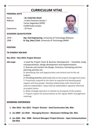CURRICULUM VITAE
PERSONAL DATA
Name : Hj. Fadzil Bin Ramli
Address : 6 Jalan Dutamas Seroja 1
Taman Segambut (SPPK)
51200 Kuala Lumpur
Experience : 35 Years
ACADEMIC QUALIFICATION
1979 : Dip. Civil Engineering, University of Technology Malaysia
1996 : B. Eng. (Hon.) Civil, University of Technology MARA
POSITION
TN SYNERGY SDN BHD
Nov 2013 – Nov 2015: Project Director
Job scope :1.Lead the Project Team & Business Development – Feasibility study,
conceptualization, design development and implementation.
2. Oversee and monitor the Design, Contracts, Estimating and Cost
planning activities etc
3. Identifying risks and opportunities and control cost to the set
budgets
4. Providing directive and leadership to the project management team.
5. Proactively respond to the client as required and develop good
rapport with key people. Develop relationships with internal and
external stakeholders. Keep internal stakeholders regularly informed
on project status.
6. Make strategic decisions in relation to all aspects of the project.
7. Prepare reports for presentations to the regular BoD’s management
meetings.
WORKING EXPERIENCE
1. Mar 2010 - Dec 2012 - Project Director - Amd Construction Sdn. Bhd.
2. Jan 2009 - Jan 2010 - Managing Director - Maxtowers Holdings Sdn. Bhd.
3. Jan 2005 - Mar 2008 - General Manager/ Project Director - Apex Communications
Sdn Bhd.
 