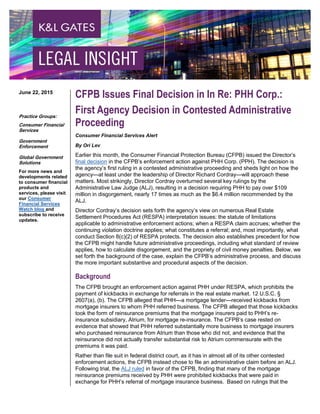 CFPB Issues Final Decision in In Re: PHH Corp.:
First Agency Decision in Contested Administrative
Proceeding
Consumer Financial Services Alert
By Ori Lev
Earlier this month, the Consumer Financial Protection Bureau (CFPB) issued the Director’s
final decision in the CFPB’s enforcement action against PHH Corp. (PPH). The decision is
the agency’s first ruling in a contested administrative proceeding and sheds light on how the
agency—at least under the leadership of Director Richard Cordray—will approach these
matters. Most strikingly, Director Cordray overturned several key rulings by the
Administrative Law Judge (ALJ), resulting in a decision requiring PHH to pay over $109
million in disgorgement, nearly 17 times as much as the $6.4 million recommended by the
ALJ.
Director Cordray’s decision sets forth the agency’s view on numerous Real Estate
Settlement Procedures Act (RESPA) interpretation issues: the statute of limitations
applicable to administrative enforcement actions; when a RESPA claim accrues; whether the
continuing violation doctrine applies; what constitutes a referral; and, most importantly, what
conduct Section 8(c)(2) of RESPA protects. The decision also establishes precedent for how
the CFPB might handle future administrative proceedings, including what standard of review
applies, how to calculate disgorgement, and the propriety of civil money penalties. Below, we
set forth the background of the case, explain the CFPB’s administrative process, and discuss
the more important substantive and procedural aspects of the decision.
Background
The CFPB brought an enforcement action against PHH under RESPA, which prohibits the
payment of kickbacks in exchange for referrals in the real estate market. 12 U.S.C. §
2607(a), (b). The CFPB alleged that PHH—a mortgage lender—received kickbacks from
mortgage insurers to whom PHH referred business. The CFPB alleged that those kickbacks
took the form of reinsurance premiums that the mortgage insurers paid to PHH’s re-
insurance subsidiary, Atrium, for mortgage re-insurance. The CFPB’s case rested on
evidence that showed that PHH referred substantially more business to mortgage insurers
who purchased reinsurance from Atrium than those who did not, and evidence that the
reinsurance did not actually transfer substantial risk to Atrium commensurate with the
premiums it was paid.
Rather than file suit in federal district court, as it has in almost all of its other contested
enforcement actions, the CFPB instead chose to file an administrative claim before an ALJ.
Following trial, the ALJ ruled in favor of the CFPB, finding that many of the mortgage
reinsurance premiums received by PHH were prohibited kickbacks that were paid in
exchange for PHH’s referral of mortgage insurance business. Based on rulings that the
June 22, 2015
Practice Groups:
Consumer Financial
Services
Government
Enforcement
Global Government
Solutions
For more news and
developments related
to consumer financial
products and
services, please visit
our Consumer
Financial Services
Watch blog and
subscribe to receive
updates.
 