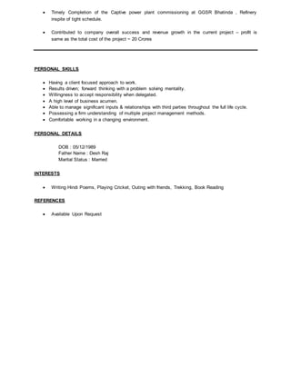  Timely Completion of the Captive power plant commissioning at GGSR Bhatinda , Refinery
inspite of tight schedule.
 Contributed to company overall success and revenue growth in the current project – profit is
same as the total cost of the project ~ 20 Crores
PERSONAL SKILLS
 Having a client focused approach to work.
 Results driven; forward thinking with a problem solving mentality.
 Willingness to accept responsibility when delegated.
 A high level of business acumen.
 Able to manage significant inputs & relationships with third parties throughout the full life cycle.
 Possessing a firm understanding of multiple project management methods.
 Comfortable working in a changing environment.
PERSONAL DETAILS
DOB : 05/12/1989
Father Name : Desh Raj
Marital Status : Married
INTERESTS
 Writing Hindi Poems, Playing Cricket, Outing with friends, Trekking, Book Reading
REFERENCES
 Available Upon Request
 
