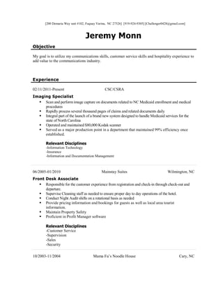 [200 Demaria Way unit #102, Fuquay Varina, NC 27526] [919-924-9305] [Challenger0428@gmail.com]
Jeremy Monn
Objective
My goal is to utilize my communications skills, customer service skills and hospitality experience to
add value to the communications industry.
Experience
02/11/2011-Present CSC/CSRA
Imaging Specialist
 Scan and perform image capture on documents related to NC Medicaid enrollment and medical
procedures
 Rapidly process several thousand pages of claims and related documents daily
 Integral part of the launch of a brand new system designed to handle Medicaid services for the
state of North Carolina
 Operated and maintained $80,000 Kodak scanner
 Served as a major production point in a department that maintained 99% efficiency once
established.
Relevant Disciplines
-Information Technology
-Insurance
-Information and Documentation Management
06/2005-01/2010 Mainstay Suites Wilmington, NC
Front Desk Associate
 Responsible for the customer experience from registration and check-in through check-out and
departure.
 Supervise Cleaning staff as needed to ensure proper day to day operations of the hotel.
 Conduct Night Audit shifts on a rotational basis as needed
 Provide pricing information and bookings for guests as well as local area tourist
information.
 Maintain Property Safety
 Proficient in Profit Manager software
Relevant Disciplines
-Customer Service
-Supervision
-Sales
-Security
10/2003-11/2004 Mama Fu’s Noodle House Cary, NC
 