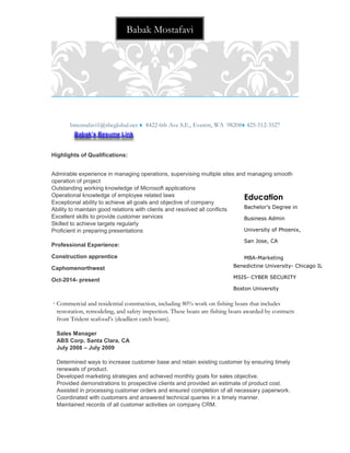 bmostafavi1@sbcglobal.net  8422 6th Ave S.E., Everett, WA 98208 425-512-3527
Highlights of Qualifications:
Admirable experience in managing operations, supervising multiple sites and managing smooth
operation of project
Outstanding working knowledge of Microsoft applications
Operational knowledge of employee related laws
Exceptional ability to achieve all goals and objective of company
Ability to maintain good relations with clients and resolved all conflicts
Excellent skills to provide customer services
Skilled to achieve targets regularly
Proficient in preparing presentations
Professional Experience:
Construction apprentice
Caphomenorthwest
Oct-2014- present
 Commercial and residential construction, including 80% work on fishing boats that includes
restoration, remodeling, and safety inspection. These boats are fishing boats awarded by contracts
front Trident seafood’s (deadliest catch boats).
Sales Manager
ABS Corp. Santa Clara, CA
July 2008 – July 2009
Determined ways to increase customer base and retain existing customer by ensuring timely
renewals of product.
Developed marketing strategies and achieved monthly goals for sales objective.
Provided demonstrations to prospective clients and provided an estimate of product cost.
Assisted in processing customer orders and ensured completion of all necessary paperwork.
Coordinated with customers and answered technical queries in a timely manner.
Maintained records of all customer activities on company CRM.
Babak’s Resume Link
Babak Mostafavi
Education
Bachelor’s Degree in
Business Admin
University of Phoenix,
San Jose, CA
MBA-Marketing
Benedictine University- Chicago IL
MSIS- CYBER SECURITY
Boston University
Boston, MA
 